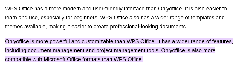 WPS Office verfügt über eine modernere und benutzerfreundlichere Oberfläche als OnlyOffice. Außerdem ist es einfacher zu erlernen und zu verwenden, insbesondere für Anfänger. WPS Office verfügt außerdem über eine größere Auswahl an Vorlagen und Designs, die die Erstellung professioneller Dokumente erleichtern. OnlyOffice ist leistungsfähiger und individuell besser anpassbar als WPS Office. Es verfügt über ein breiteres Spektrum an Funktionen, darunter Tools für Dokumentenverwaltung und Projektmanagement. OnlyOffice is also more compatible with Microsoft Office formats than WPS Office.